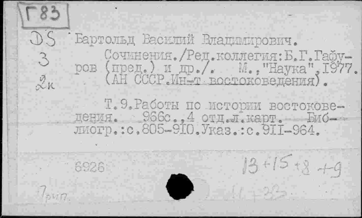 ﻿Г8Ь_
Cb S 'Бартольд Василий Владплирович.
•і	Сочинения. /Ред. коллегия: Б. Г. Paœv-
ров (пред.) и др./. М./’Наука”.1977.
Дк	(АН СССРНін^вікітоковедения).
Т.З.Работы по истории востоковедения. .966с.,4 отд «а.карт. Биб-лиогр.: с.805-910.Указ.: с.911-984.